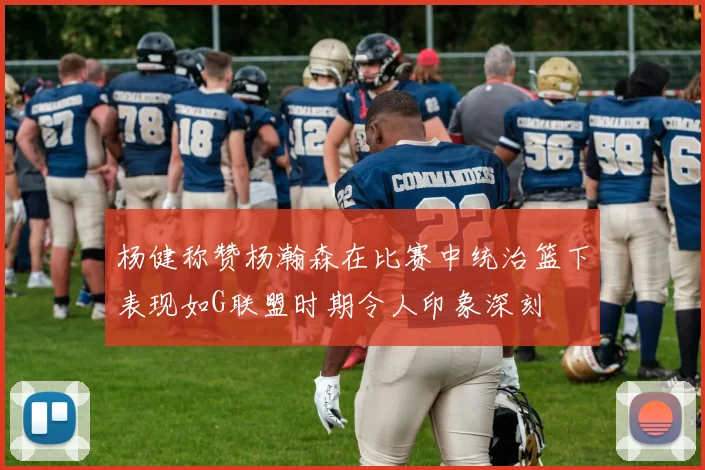 杨健称赞杨瀚森在比赛中统治篮下表现如G联盟时期令人印象深刻